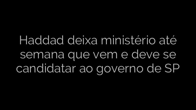​Haddad deixa ministério até semana que vem e deve se candidatar ao governo de SP 